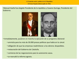 •Manuel Azaña fue elegido Presidente de la república y Casares Quiroga, Presidente del
Gobierno.
• Inmediatamente, pusieron en marcha la ejecución de su programa electoral:
• amnistía para los más de 30.000 presos políticos que había en la cárcel.
• obligación de que las empresas readmitieran a los obreros despedidos.
• restauración del Gobierno de Cataluña.
• comienzo de las negociaciones para la autonomía vasca.
• se reanudó la reforma agraria.
4. Evolución social y política de la II República
El Frente Popular (febrero-julio de 1936)
 