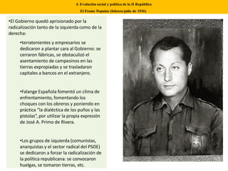 4. Evolución social y política de la II República
El Frente Popular (febrero-julio de 1936)
•El Gobierno quedó aprisionado por la
radicalización tanto de la izquierda como de la
derecha:
•terratenientes y empresarios se
dedicaron a plantar cara al Gobierno: se
cerraron fábricas, se obstaculizó el
asentamiento de campesinos en las
tierras expropiadas y se trasladaron
capitales a bancos en el extranjero.
•Falange Española fomentó un clima de
enfrentamiento, fomentando los
choques con los obreros y poniendo en
práctica “la dialéctica de los puños y las
pistolas”, por utilizar la propia expresión
de José A. Primo de Rivera.
•Los grupos de izquierda (comunistas,
anarquistas y el sector radical del PSOE)
se dedicaron a forzar la radicalización de
la política republicana: se convocaron
huelgas, se tomaron tierras, etc.
 
