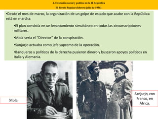 4. Evolución social y política de la II República
El Frente Popular (febrero-julio de 1936)
•Desde el mes de marzo, la organización de un golpe de estado que acabe con la República
está en marcha:
•El plan consistía en un levantamiento simultáneo en todas las circunscripciones
militares.
•Mola sería el “Director” de la conspiración.
•Sanjurjo actuaba como jefe supremo de la operación.
•Banqueros y políticos de la derecha pusieron dinero y buscaron apoyos políticos en
Italia y Alemania.
Mola
Sanjurjo, con
Franco, en
África.
 