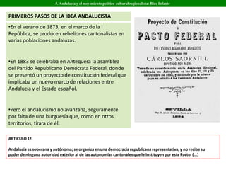 •En el verano de 1873, en el marco de la I
República, se producen rebeliones cantonalistas en
varias poblaciones andaluzas.
•En 1883 se celebraba en Antequera la asamblea
del Partido Republicano Demócrata Federal, donde
se presentó un proyecto de constitución federal que
implicaba un nuevo marco de relaciones entre
Andalucía y el Estado español.
•Pero el andalucismo no avanzaba, seguramente
por falta de una burguesía que, como en otros
territorios, tirara de él.
5. Andalucía y el movimiento político-cultural regionalista: Blas Infante
ARTICULO 1º.
Andalucía es soberana y autónoma; se organiza en una democracia republicana representativa, y no recibe su
poder de ninguna autoridad exterior al de las autonomías cantonales que le instituyen por este Pacto. (...)
PRIMEROS PASOS DE LA IDEA ANDALUCISTA
 