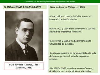 BLAS INFANTE (Casares, 1885-
Carmona, 1936)
•Nace en Casares, Málaga, en 1885.
•En Archidona, cursa el bachillerato en el
internado de los Escolapios.
•Entre 1901 y 1904 tiene que volver a Casares
a causa de problemas familiares.
•Entre 1905 y 1906 estudia Derecho en la
Universidad de Granada.
•La etapa granadina es fundamental en la vida
de Infante ya que allí asimila su pasado
andaluz.
•De 1907 a 1909 vive de nuevo en Casares,
donde prepara las oposiciones a Notarías.
5. Andalucía y el movimiento político-cultural regionalista: Blas Infante
EL ANDALUCISMO DE BLAS INFANTE
 