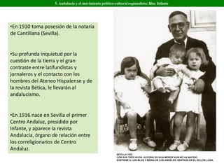 •En 1910 toma posesión de la notaría
de Cantillana (Sevilla).
•Su profunda inquietud por la
cuestión de la tierra y el gran
contraste entre latifundistas y
jornaleros y el contacto con los
hombres del Ateneo Hispalense y de
la revista Bética, le llevarán al
andalucismo.
•En 1916 nace en Sevilla el primer
Centro Andaluz, presidido por
Infante, y aparece la revista
Andalucía, órgano de relación entre
los correligionarios de Centro
Andaluz.
5. Andalucía y el movimiento político-cultural regionalista: Blas Infante
 