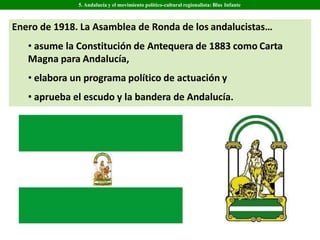 Enero de 1918. La Asamblea de Ronda de los andalucistas…
• asume la Constitución de Antequera de 1883 como Carta
Magna para Andalucía,
• elabora un programa político de actuación y
• aprueba el escudo y la bandera de Andalucía.
5. Andalucía y el movimiento político-cultural regionalista: Blas Infante
 