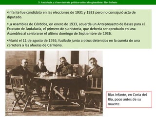 •Infante fue candidato en las elecciones de 1931 y 1933 pero no consiguió acta de
diputado.
•La Asamblea de Córdoba, en enero de 1933, acuerda un Anteproyecto de Bases para el
Estatuto de Andalucía, el primero de su historia, que debería ser aprobado en una
Asamblea al celebrarse el último domingo de Septiembre de 1936.
•Murió el 11 de agosto de 1936, fusilado junto a otros detenidos en la cuneta de una
carretera a las afueras de Carmona.
Blas Infante, en Coria del
Río, poco antes de su
muerte.
5. Andalucía y el movimiento político-cultural regionalista: Blas Infante
 