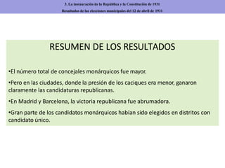 RESUMEN DE LOS RESULTADOS
•El número total de concejales monárquicos fue mayor.
•Pero en las ciudades, donde la presión de los caciques era menor, ganaron
claramente las candidaturas republicanas.
•En Madrid y Barcelona, la victoria republicana fue abrumadora.
•Gran parte de los candidatos monárquicos habían sido elegidos en distritos con
candidato único.
3. La instauración de la República y la Constitución de 1931
Resultados de las elecciones municipales del 12 de abril de 1931
 