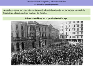 Primero fue Éibar, en la provincia de Vizcaya
3. La instauración de la República y la Constitución de 1931
La creación del gobierno provisional
•A medida que se van conociendo los resultados de las elecciones, se va proclamando la
República en las ciudades y pueblos de España.
 