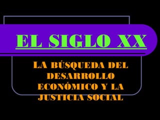 EL SIGLO XX
LA BÚSQUEDA DEL
DESARROLLO
ECONÓMICO Y LA
JUSTICIA SOCIAL

 