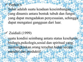 Pepkin’s 
Sehat adalah suatu keadaan keseimbangan 
yang dinamis antara bentuk tubuh dan fungsi 
yang dapat mengadakan penyesuaian, sehingga 
dapat mengatasi gangguan dari luar. 
 Zuidiali (1999) 
suatu kondisi seimbang antara status kesehatan 
biologis,psikologis,sosial dan spiritual yang 
memungkinkan orang tersebut hidup secara 
mandiri dan produktif. 
 