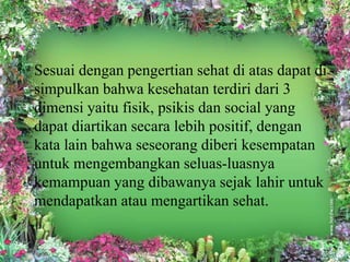 Sesuai dengan pengertian sehat di atas dapat di 
simpulkan bahwa kesehatan terdiri dari 3 
dimensi yaitu fisik, psikis dan social yang 
dapat diartikan secara lebih positif, dengan 
kata lain bahwa seseorang diberi kesempatan 
untuk mengembangkan seluas-luasnya 
kemampuan yang dibawanya sejak lahir untuk 
mendapatkan atau mengartikan sehat. 
 