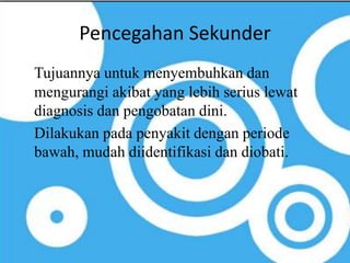 Pencegahan Sekunder 
Tujuannya untuk menyembuhkan dan 
mengurangi akibat yang lebih serius lewat 
diagnosis dan pengobatan dini. 
Dilakukan pada penyakit dengan periode 
bawah, mudah diidentifikasi dan diobati. 
 