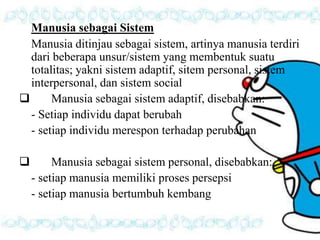 Manusia sebagai Sistem 
Manusia ditinjau sebagai sistem, artinya manusia terdiri 
dari beberapa unsur/sistem yang membentuk suatu 
totalitas; yakni sistem adaptif, sitem personal, sistem 
interpersonal, dan sistem social 
 Manusia sebagai sistem adaptif, disebabkan: 
- Setiap individu dapat berubah 
- setiap individu merespon terhadap perubahan 
 Manusia sebagai sistem personal, disebabkan: 
- setiap manusia memiliki proses persepsi 
- setiap manusia bertumbuh kembang 
 