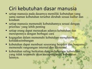 Ciri kebutuhan dasar manusia 
 setiap manusia pada dasarnya memiliki kebutuhan yang 
sama namun kebutuhan tersebut dirubah sesuai kultur dan 
keadaan 
 setiap manusia memenuhi kebutuhannya sesuai dengan 
prioritas/ yang lebih penting 
 setiap orang dapat merasakan adanya kebutuhan dan 
meresponnya dengan berbagai cara 
 kegagalan dalam memenuhi kebutuhan menghasilkan 
ketidakseimbangan 
 kebutuhan dapat membuat seseorang berpikir dan bergumul 
memenuhi rangsangan internal dan Eksternal 
 kebutuhan saling berkaitan dengan beberapa kebutuhan 
yang tidak terpenuhi akan mempengaruhi kebutuhan 
lainnya. 
 