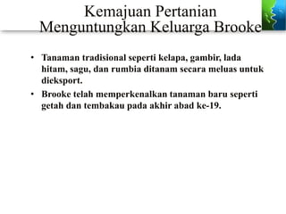 Kemajuan Pertanian
Menguntungkan Keluarga Brooke
• Tanaman tradisional seperti kelapa, gambir, lada
hitam, sagu, dan rumbia ditanam secara meluas untuk
dieksport.
• Brooke telah memperkenalkan tanaman baru seperti
getah dan tembakau pada akhir abad ke-19.
 