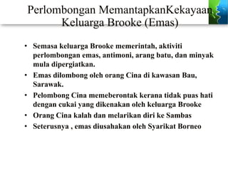Perlombongan MemantapkanKekayaan
Keluarga Brooke (Emas)
• Semasa keluarga Brooke memerintah, aktiviti
perlombongan emas, antimoni, arang batu, dan minyak
mula dipergiatkan.
• Emas dilombong oleh orang Cina di kawasan Bau,
Sarawak.
• Pelombong Cina memeberontak kerana tidak puas hati
dengan cukai yang dikenakan oleh keluarga Brooke
• Orang Cina kalah dan melarikan diri ke Sambas
• Seterusnya , emas diusahakan oleh Syarikat Borneo
 