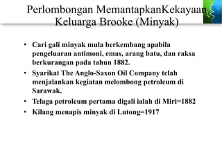 Perlombongan MemantapkanKekayaan
Keluarga Brooke (Minyak)
• Cari gali minyak mula berkembang apabila
pengeluaran antimoni, emas, arang batu, dan raksa
berkurangan pada tahun 1882.
• Syarikat The Anglo-Saxon Oil Company telah
menjalankan kegiatan melombong petroleum di
Sarawak.
• Telaga petroleum pertama digali ialah di Miri=1882
• Kilang menapis minyak di Lutong=1917
 