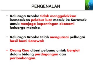 PENGENALAN
• Keluarga Brooke tidak menggalakkan
kemasukan pelabur luar masuk ke Sarawak
untuk menjaga kepentingan ekonomi
keluarga mereka.
• Keluarga Brooke telah menguasai pelbagai
hasil bumi Sarawak
• Orang Cina diberi peluang untuk bergiat
dalam bidang perdagangan dan
perlombongan.
 