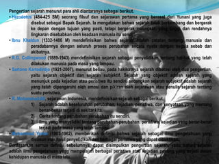 Pengertian sejarah menurut para ahli diantaranya sebagai berikut.
• Herodotus (484-425 SM) seorang filsuf dan sejarawan pertama yang berasal dari Yunani yang juga
disebut sebagai Bapak Sejarah. Ia mengatakan bahwa sejarah tidak berkembang dan bergerak
ke depan dengan tujuan yang pasti, tetapi bergerak melingkar, yang tinggi dan rendahnya
lingkaran disebabkan oleh keadaan manusia itu sendiri.
• Ibnu Khaldun (1332-1406 M) mendefinisikan bahwa sejarah adalah catatan tentang manusia dan
peradabannya dengan seluruh proses perubahan secara nyata dengan segala sebab dan
akibatnya.
• R.G. Collingwood (1889-1943) mendefinisikan sejarah sebagai penyelidikan tentang hal-hal yang telah
dilakukan manusia pada masa yang lampau.
• Sartono Kartodirdjo (1921-2007), menurut beliau, pada hakikatnya sejarah dibatasi oleh dua pengertian,
yaitu sejarah objektif dan sejarah subjektif. Sejarah yang objektif adalah sejarah yang
menunjuk pada kejadian atau peristiwa itu sendiri, sedangkan sejarah subjektif adalah sejarah
yang telah dipengaruhi oleh emosi dan pikiran oleh sejarawan atau penulis sejarah tentang
suatu peristiwa.
• R. Mohammad Ali, sejarawan Indonesia, mendefinisikan sejarah sebagai berikut.
1) Sejarah adalah keseluruhan perubahan, kejadian, peristiwa, dan kenyataan yang memang
benar-benar terjadi di sekitar kita.
2) Cerita tentang perubahan perubahan itu sendiri.
3) Ilmu yang menyelidiki tentang perubahan-perubahan, peristiwa, kejadian yang benar-benar
terjadi pada masa yang telah lampau.
• Muhammad Yamin (1903-1962), memberikan definisi bahwa sejarah sebagai ilmu pengetahuan yang
disusun atas hasil penyelidikan dari berbagai peristiwa yang dapat dibuktikan.
Berdasarkan semua definisi sebelumnya, dapat disimpulkan pengertian sejarah, yaitu bahwa sejarah
adalah ilmu pengetahuan yang mempelajari berbagai peristiwa atau kejadian penting yang terjadi dalam
kehidupan manusia di masa lalu.
 