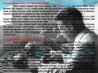 B. Konsep Manusia, Ruang, dan Waktu dalam Sejarah
Dalam sejarah terdapat tiga unsur penting, yaitu manusia, ruang, dan waktu. Dalam semua
peristiwa atau kejadian, manusia adalah pelaku dari semuanya. Peran manusia sangat menentukan dalam
setiap peristiwa sehingga setiap kejadian tentang peristiwa akan selalu melibatkan manusia di dalamnya.
Sejarah yang kita jadikan pengetahuan atau sebagai bahan kajian adalah sejarahnya manusia.
Peristiwa ataupun kejadian dari masa lalu yang selalu berlangsung dalam batasan ruang atau
tempat tertentu, unsur ruang yang menjadi tempat terjadinya peristiwa akan memberikan gambaran jelas
bagi kita bahwa peristiwa itu memang ada dan nyata.
Waktu akan menjadi batasan dari setiap peristiwa yang telah terjadi, perjalanan hidup manusia,
atau sejarah manusia tidak terlepas dari waktu. Konsep waktu dalam sejarah meliputi dua hal, yaitu (1)
proses kelangsungan dari suatu peristiwa dalam batasan waktu tertentu, dan (2) kesatuan kelangsungan
waktu, yaitu waktu pada masa yang lampau, sekarang, dan masa yang akan datang (the past, the present,
and the future).
C. Konsep Diakronik atau Kronologi dalam Sejarah
Secara etimologis kata diakronik berasal dari bahasa Yunani, yaitu dia dan chronoss. Dia
mempunyai arti melintas, melampaui, atau melalui, sedangkan chronoss berarti waktu. Jadi, diakronik
berarti sesuatu yang melintas, melalui, dan melampaui dalam dalam batasan waktu. Jika dikaitkan dengan
sejarah, sesuatu yang melintas, melalui, atau melampaui tersebut adalah peristiwa atau kejadian.
Secara etimologis, kata kronologi berasal dari bahasa Yunani, yaitu chronoss dan logos.
Chronoss artinya waktu, sedangkan logos artinya uraian atau ilmu. Jadi, kronologi adalah ilmu tentang
waktu, yang memang di dalam perkembangannya kemudian menjadi ilmu bantu sejarah yang menyusun
peristiwa atau kejadian-kejadian sesuai dengan urutan waktu terjadinya.
Mengurutkan peristiwa-peristiwa sejarah sesuai dengan waktu terjadinya adalah untuk
mempermudah kita dalam melakukan rekonstruksi terhadap semua peristiwa masa lalu dengan tepat.
Kronologi juga membantu kita agar dengan mudah dapat membandingkan peristiwa sejarah yang terjadi di
suatu tempat yang berbeda tetapi dalam waktu yang sama.
 