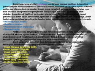Sejarah juga mengenal istilah periodisasi, yang bertugas membuat klasifikasi dari peristiwa-
peristiwa sejarah dalam tahap-tahap dan pembabakan tertentu. Periodisasi dalam sejarah diperlukan karena
penting bagi kita agar dapat mengadakan tinjauan secara menyeluruh terhadap peristiwa-peristiwa yang
telah terjadi dan saling keterhubungannya dalam berbagai aspek. Periodisasi dalam sejarah dapat
dilakukan dengan banyak klasifikasi berdasarkan sejumlah aspek dalam kehidupan manusia, seperti
perkembangan sistem politik, pemerintahan, agama dan kepercayaan, ekonomi, dan sosial budaya. Contoh
berikut adalah periodisasi yang dibuat berdasarkan sistem mata pencarian hidup dalam sejarah Indonesia.
• Masa berburu dan meramu.
• Masa bercocok tanam.
• Masa bercocok tanam tingkat lanjut.
• Masa perundagian.
Periodisasi yang banyak digunakan untuk memperoleh gambaran tentang keadaan masyarakat,
sistem politik, ekonomi, agama, dan kepercayaan suatu kerajaan digunakan pembabalan berdasarkan
urutan dinasti, seperti yang terdapat pada sejarah bangsa-bangsa di Asia. Di Asia pada umumnya
kedudukan raja dianggap penting dalam masyarakat, seperti contoh berikut ini.
Dinasti yang pernah memerintah Jawa dari masa perkembangan pengaruh agama dan
kebudayaan Hindu-Buddha hingga pengaruh Islam adalah sebagai berikut.
• Dinasti (Wangsya) Sanjaya (732-850 M).
• Dinasti Syailendra (750-900 M).
• Dinasti Isyana (900-1222 M).
• Dinasti Girindra (1222-1478 M).
• Dinasti Demak (1521-1568 M).
• Dinasti Pajang (1568-1600 M).
• Dinasti Mataram (1600-1775 M).
 