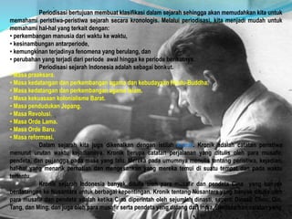 Periodisasi bertujuan membuat klasifikasi dalam sejarah sehingga akan memudahkan kita untuk
memahami peristiwa-peristiwa sejarah secara kronologis. Melalui periodisasi, kita menjadi mudah untuk
memahami hal-hal yang terkait dengan:
• perkembangan manusia dari waktu ke waktu,
• kesinambungan antarperiode,
• kemungkinan terjadinya fenomena yang berulang, dan
• perubahan yang terjadi dari periode awal hingga ke periode berikutnya.
Periodisasi sejarah Indonesia adalah sebagai berikut.
• Masa praaksara.
• Masa kedatangan dan perkembangan agama dan kebudayaan Hindu-Buddha.
• Masa kedatangan dan perkembangan agama Islam.
• Masa kekuasaan kolonialisme Barat.
• Masa pendudukan Jepang.
• Masa Revolusi.
• Masa Orde Lama.
• Masa Orde Baru.
• Masa reformasi.
Dalam sejarah kita juga dikenalkan dengan istilah kronik. Kronik adalah catatan peristiwa
menurut urutan waktu kejadiannya. Kronik berupa catatan perjalanan yang ditulis oleh para musafir,
pendeta, dan pujangga pada masa yang lalu. Mereka pada umumnya menulis tentang peristiwa, kejadian,
hal-hal yang menarik perhatian dan mengesankan yang mereka temui di suatu tempat dan pada waktu
tertentu.
Kronik sejarah Indonesia banyak ditulis oleh para musafir dan pendeta Cina yang banyak
berdatangan ke Nusantara untuk berbagai kepentingan. Kronik tentang Nusantara yang banyak ditulis oleh
para musafir dan pendeta adalah ketika Cina diperintah oleh sejumlah dinasti, seperti Dinasti Chou, Qin,
Tang, dan Ming, dan juga oleh para musafir serta pendeta yang datang dari India. Berdasarkan catatan yang
 