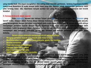 yang mereka buat, kita dapat mengetahui, atau paling tidak memiliki gambaran, tentang bagaimana kondisi
masyarakat Nusantara di suatu tempat pada masa yang lalu. Namun, untuk memperoleh gambaran lebih
jelas tentang masa lalu, diperlukan banyak sumber lain yang dapat mendukung kebenaran dari kronik
tersebut.
D. Konsep Sinkronik dalam sejarah
Kata sinkronik, berasal dari bahasa Yunani yaitu syn yang berarti dengan, dan chronoss yang
berarti waktu. Adapun dalam Kamus Besar Bahasa Indonesia, sinkronik diartikan sebagai segala sesuatu
yang bersangkutan dengan peristiwa yang terjadi pada suatu masa. Kajian sejarah secara sinkronik artinya
mempelajari peristiwa sejarah dengan segala aspeknya pada masa atau waktu tertentu dengan lebih
mendalam. Lebih lengkapnya dapat dijelaskan bahwa konsep sinkronik dalam sejarah adalah bagaimana
mempelajari atau mengkaji, pola-pola, gejala, dan karakter dari sebuah peristiwa sejarah pada masa
tertentu.
Secara umum sinkronik mempunyai ciri-ciri sebagai berikut.
 Mengkaji peristiwa sejarah yang terjadi pada masa tertentu.
 Menitikberatkan kajian peristiwa pada pola-pola, gejala, dan karakter.
 Bersifat horizontal.
 Tidak ada konsep perbandingan.
 Cakupan kajian lebih sempit.
 Kajiannya sangat sistematis.
 Sifat kajian lebih serius dan mendalam.
Oleh karena itu, dapat dikatakan bahwa sinkronik dalam sejarah adalah kajian yang lebih
menitikberatkan pada meneliti gejala-gejala yang meluas dari sebuah peristiwa tetapi dengan waktu yang
terbatas. Sebagai contoh, seseorang sejarawan ingin menyusun sejarah perekonomian bangsa Indonesia
pada zaman Jepang. Hal yang akan dia lakukan adalah meneliti gejala atau fenomena perkembangan
kehidupan ekonomi bangsa Indonesia yang terjadi pada masa pendudukan Jepang itu saja.
 