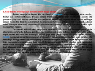 E. Cara Berpikir Kronologis dan Sinkronik dalam Belajar Sejarah
Sejarah mengajarkan kepada kita cara berpikir kronologis, artinya berpikirlah secara runtut,
teratur, dan berkesinambungan. Dengan konsep kronologis, sejarah akan memberikan kepada kita
gambaran yang utuh tentang peristiwa atau perjalanan sejarah dari tinjauan aspek tertentu sehingga
dengan mudah kita dapat menarik manfaat dan makna dari hubungan antarperistiwa yang terjadi. Adapun
dalam kehidupan sehari-hari, konsep berpikir diakronik atau kronologis ini sangat diperlukan jika kita ingin
memecahkan masalah.
Cara berpikir sinkronik akan mengajarkan kepada kita untuk lebih teliti dalam mengamati gejala
atau fenomena tertentu, terhadap peristiwa atau kejadian pada waktu tertentu. Selain melatih kita untuk
dapat berpikir sinkronik dan kronologis, sejarah juga mengajarkan kepada kita cara berpikir holistik.
Holistik mempunyai pengertian menyeluruh, artinya dalam mengamati atau mempelajari suatu peristiwa kita
hendaknya menggunakan cara pandang dengan mempertimbangkan berbagai aspek. Sebagai contoh, kita
ingin mempelajari mengapa perang dapat terjadi? Dengan cara berpikir holistik kita akan mulai mempelajari
sebab-sebab, tokoh yang terlibat, di mana terjadinya, kapan terjadinya, faktor pemicu, usaha usaha yang
telah dilakukan untuk mencegah terjadinya perang, korban, dan akibat dari perang tersebut. Oleh karena
itu, kita juga belajar bahwa setiap akibat pasti ada sebabnya, sejauh mana kemampuan kita dapat
mencegah sebab atau mengurangi atau bahkan menghindari akibat yang tidak kita inginkan.
 