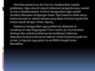 Demikian pertemuan dini hari itu menghasilkan naskah
proklamasi. Agar seluruh rakyat Indonesia mengetahuinya, naskah
itu harus disebarluaskan. Sukarni mengusulkan agar naskah
tersebut dibacakan di lapangan Ikada.Tapi Soekarno tidak setuju
karena tempat itu adalah tempat yang dapat memancing bentrok
antara rakyat dengan militer Jepang.
Soekarno mengusulkan agar proklamasi dilakukan di
rumahnya di Jalan PegangsaanTimur nomor 56. Usul tersebut
disetujui dan naskah proklamasi kemerdekaan Indonesia
dibacakan Soekarno bersama Hatta di rumah Soekarno pada hari
Jumat, 17 Agustus 1945 pukul 10.00WIB di tengah bulan
Ramadhan.
 
