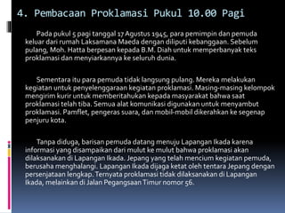4. Pembacaan Proklamasi Pukul 10.00 Pagi
Pada pukul 5 pagi tanggal 17 Agustus 1945, para pemimpin dan pemuda
keluar dari rumah Laksamana Maeda dengan diliputi kebanggaan. Sebelum
pulang, Moh. Hatta berpesan kepada B.M. Diah untuk memperbanyak teks
proklamasi dan menyiarkannya ke seluruh dunia.
Sementara itu para pemuda tidak langsung pulang. Mereka melakukan
kegiatan untuk penyelenggaraan kegiatan proklamasi. Masing-masing kelompok
mengirim kurir untuk memberitahukan kepada masyarakat bahwa saat
proklamasi telah tiba. Semua alat komunikasi digunakan untuk menyambut
proklamasi. Pamflet, pengeras suara, dan mobil-mobil dikerahkan ke segenap
penjuru kota.
Tanpa diduga, barisan pemuda datang menuju Lapangan Ikada karena
informasi yang disampaikan dari mulut ke mulut bahwa proklamasi akan
dilaksanakan di Lapangan Ikada. Jepang yang telah mencium kegiatan pemuda,
berusaha menghalangi. Lapangan Ikada dijaga ketat oleh tentara Jepang dengan
persenjataan lengkap.Ternyata proklamasi tidak dilaksanakan di Lapangan
Ikada, melainkan di Jalan PegangsaanTimur nomor 56.
 