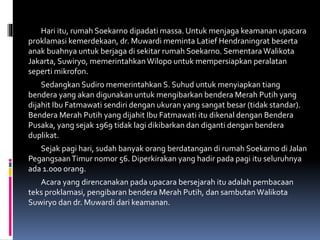 Hari itu, rumah Soekarno dipadati massa. Untuk menjaga keamanan upacara
proklamasi kemerdekaan, dr. Muwardi meminta Latief Hendraningrat beserta
anak buahnya untuk berjaga di sekitar rumah Soekarno. Sementara Walikota
Jakarta, Suwiryo, memerintahkan Wilopo untuk mempersiapkan peralatan
seperti mikrofon.
Sedangkan Sudiro memerintahkan S. Suhud untuk menyiapkan tiang
bendera yang akan digunakan untuk mengibarkan bendera Merah Putih yang
dijahit Ibu Fatmawati sendiri dengan ukuran yang sangat besar (tidak standar).
Bendera Merah Putih yang dijahit Ibu Fatmawati itu dikenal dengan Bendera
Pusaka, yang sejak 1969 tidak lagi dikibarkan dan diganti dengan bendera
duplikat.
Sejak pagi hari, sudah banyak orang berdatangan di rumah Soekarno di Jalan
PegangsaanTimur nomor 56. Diperkirakan yang hadir pada pagi itu seluruhnya
ada 1.000 orang.
Acara yang direncanakan pada upacara bersejarah itu adalah pembacaan
teks proklamasi, pengibaran bendera Merah Putih, dan sambutanWalikota
Suwiryo dan dr. Muwardi dari keamanan.
 