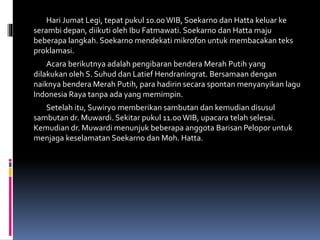 Hari Jumat Legi, tepat pukul 10.00WIB, Soekarno dan Hatta keluar ke
serambi depan, diikuti oleh Ibu Fatmawati. Soekarno dan Hatta maju
beberapa langkah. Soekarno mendekati mikrofon untuk membacakan teks
proklamasi.
Acara berikutnya adalah pengibaran bendera Merah Putih yang
dilakukan oleh S. Suhud dan Latief Hendraningrat. Bersamaan dengan
naiknya bendera Merah Putih, para hadirin secara spontan menyanyikan lagu
Indonesia Raya tanpa ada yang memimpin.
Setelah itu, Suwiryo memberikan sambutan dan kemudian disusul
sambutan dr. Muwardi. Sekitar pukul 11.00WIB, upacara telah selesai.
Kemudian dr. Muwardi menunjuk beberapa anggota Barisan Pelopor untuk
menjaga keselamatan Soekarno dan Moh. Hatta.
 