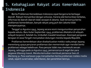 5. Kebahagiaan Rakyat atas Kemerdekaan
Indonesia
Berita Proklamasi Kemedekaan Indonesia cepat bergema ke berbagai
daerah. Rakyat menyambut dengan antusias. Karena alat komunikasi terbatas,
informasi ke daerah-daerah tidak secepat di Jakarta. Saat tersiarnya berita
proklamasi kemerdekaan, banyak rakyat yang jauh dari Jakarta tidak
mempercayainya.
Tanggal 22 Agustus 1945, Jepang secara resmi mengumumkan penyerahan
kepada sekutu. Baru bulan September 1945, proklamasi diketahui di wilayah-
wilayah terpencil. Setelah itu, timbullah masalah kesetiaan. Keempat penguasa
kerajaan di JawaTengah menyatakan dukungan mereka kepada Republik.
Proklamasi kemerdekaan akan disebarluaskan melalui radio,tetapi Jepang
menentang upaya penyiaran proklamasi dan memerintah agar meralat berita
proklamasi sebagai kekeliruan. Para penyiar tidak mau memenuhi seruan
Jepang, sehingga pada 20 Agustus 1945, pemancarnya di segel dan para
pegawai dilarang masuk. Mereka kemudian membuat pemancar baru di
Menteng 31. Para wartawan juga menyebarkan berita proklamasi melalui media
cetak, seperti surat kabar, selembaran, dan penerbitan lainnya.
 