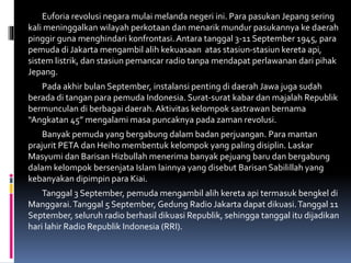 Euforia revolusi negara mulai melanda negeri ini. Para pasukan Jepang sering
kali meninggalkan wilayah perkotaan dan menarik mundur pasukannya ke daerah
pinggir guna menghindari konfrontasi.Antara tanggal 3-11 September 1945, para
pemuda di Jakarta mengambil alih kekuasaan atas stasiun-stasiun kereta api,
sistem listrik, dan stasiun pemancar radio tanpa mendapat perlawanan dari pihak
Jepang.
Pada akhir bulan September, instalansi penting di daerah Jawa juga sudah
berada di tangan para pemuda Indonesia. Surat-surat kabar dan majalah Republik
bermunculan di berbagai daerah. Aktivitas kelompok sastrawan bernama
“Angkatan 45” mengalami masa puncaknya pada zaman revolusi.
Banyak pemuda yang bergabung dalam badan perjuangan. Para mantan
prajurit PETA dan Heiho membentuk kelompok yang paling disiplin. Laskar
Masyumi dan Barisan Hizbullah menerima banyak pejuang baru dan bergabung
dalam kelompok bersenjata Islam lainnya yang disebut Barisan Sabilillah yang
kebanyakan dipimpin para Kiai.
Tanggal 3 September, pemuda mengambil alih kereta api termasuk bengkel di
Manggarai.Tanggal 5 September, Gedung Radio Jakarta dapat dikuasi.Tanggal 11
September, seluruh radio berhasil dikuasi Republik, sehingga tanggal itu dijadikan
hari lahir Radio Republik Indonesia (RRI).
 