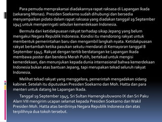 Para pemuda memprakarsai diadakannya rapat raksasa di Lapangan Ikada
(sekarang Monas). Presiden Soekarno sudah dihubungi dan bersedia
menyampaikan pidato dalam rapat raksasa yang diadakan tanggal 19 September
1945 untuk memperingati sebulan kemerdekaan Indonesia.
Bermula dari ketidakpuasan rakyat terhadap sikap Jepang yang belum
mengakui Negara Republik Indonesia. Kondisi itu mendorong rakyat untuk
membentuk pemerintahan baru dan mengambil langkah nyata. Ketidakpuasan
rakyat bertambah ketika pasukan sekutu mendarat di Kemayoran tanggal 8
September 1945. Rakyat dengan tertib berdatangan ke Lapangan Ikada
membawa poster dan bendera Merah Putih, bertekad untuk mengisi
kemerdekaan, dan menunjukan kepada dunia internasional bahwa kemerdekaan
Indonesia bukan atas bantuan Jepang, tapi merupakan tekad seluruh rakyat
Indonesia.
Melihat tekad rakyat yang menggelora, pemerintah mengadakan sidang
kabinet. Setelah itu diputuskan Presiden Soekarno dan Moh. Hatta dan para
menteri untuk datang ke Lapangan Ikada.
Tanggal 19 September 1945, Sri Sultan Hamengkubuwono IX dan Sri Paku
AlamVIII mengirim ucapan selamat kepada Presiden Soekarno danWakil
Presiden Moh. Hatta atas berdirinya Negara Republik Indonesia dan atas
terpilihnya dua tokoh tersebut.
 