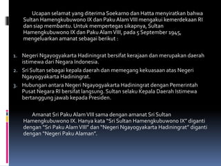 Ucapan selamat yang diterima Soekarno dan Hatta menyiratkan bahwa
Sultan Hamengkubuwono IX dan Paku AlamVIII mengakui kemerdekaan RI
dan siap membantu. Untuk mempertegas sikapnya, Sultan
Hamengkubuwono IX dan Paku AlamVIII, pada 5 September 1945,
mengeluarkan amanat sebagai berikut :
1. Negeri Ngayogyakarta Hadiningrat bersifat kerajaan dan merupakan daerah
istimewa dari Negara Indonesia.
2. Sri Sultan sebagai kepala daerah dan memegang kekuasaan atas Negeri
Ngayogyakarta Hadiningrat.
3. Hubungan antara Negeri Ngayogyakarta Hadiningrat dengan Pemerintah
Pusat Negara RI bersifat langsung. Sultan selaku Kepala Daerah Istimewa
bertanggung jawab kepada Presiden.
Amanat Sri Paku AlamVIII sama dengan amanat Sri Sultan
Hamengkubuwono IX. Hanya kata “Sri Sultan Hamengkubuwono IX” diganti
dengan “Sri Paku AlamVIII” dan “Negeri Ngayogyakarta Hadiningrat” diganti
dengan “Negeri Paku Alaman”.
 