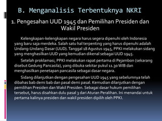 B. Menganalisis Terbentuknya NKRI
1. Pengesahan UUD 1945 dan Pemilihan Presiden dan
Wakil Presiden
Kelengkapan-kelengkapan negara harus segera dipenuhi oleh Indonesia
yang baru saja merdeka. Salah satu hal terpenting yang harus dipenuhi adalah
Undang-Undang Dasar (UUD).Tanggal 18 Agustus 1945, PPKI melakukan sidang
yang menghasilkan UUD yang kemudian dikenal sebagai UUD 1945.
Setelah proklamasi, PPKI melakukan rapat pertama di Pejambon (sekarang
disebutGedung Pancasila), yang dibuka sekitar pukul 11.30WIB dan
menghasilkan penetapan pancasila sebagai dasar negara.
Sidang dilanjutkan dengan pengesahan UUD 1945 yang sebelumnya telah
dibahas bab demi bab dan pasal demi pasal. Kemudian dilanjutkan dengan
pemilihan Presiden danWakil Presiden. Sebagai dasar hukum pemilihan
tersebut, harus disahkan dulu pasal 3 dariAturan Peralihan. Ini menandai untuk
pertama kalinya presiden dan wakil presiden dipilih oleh PPKI.
 