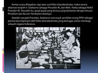 Kertas suara dibagikan, tapi atas usul Otto Iskandardinata, maka secara
aklamasi terpilih Ir. Soekarno sebagai Presiden RI, dan Moh. Hatta sebagaiWakil
Presiden RI. Sesudah itu, pasal-pasal yang tersisa yang berkaitan dengan Aturan
Peralihan danAturanTambahan disetujui.
Setelah menjadi Presiden, Soekarno menunjuk sembilan orang PPKI sebagai
panitia kecil dipimpin oleh Otto Iskandardinata yang bertugas untuk membagi
wilayah negara Indonesia.
 