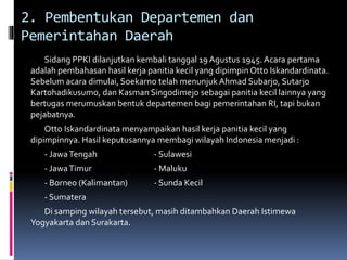 2. Pembentukan Departemen dan
Pemerintahan Daerah
Sidang PPKI dilanjutkan kembali tanggal 19 Agustus 1945. Acara pertama
adalah pembahasan hasil kerja panitia kecil yang dipimpin Otto Iskandardinata.
Sebelum acara dimulai, Soekarno telah menunjuk Ahmad Subarjo, Sutarjo
Kartohadikusumo, dan Kasman Singodimejo sebagai panitia kecil lainnya yang
bertugas merumuskan bentuk departemen bagi pemerintahan RI, tapi bukan
pejabatnya.
Otto Iskandardinata menyampaikan hasil kerja panitia kecil yang
dipimpinnya. Hasil keputusannya membagi wilayah Indonesia menjadi :
- JawaTengah - Sulawesi
- JawaTimur - Maluku
- Borneo (Kalimantan) - Sunda Kecil
- Sumatera
Di samping wilayah tersebut, masih ditambahkan Daerah Istimewa
Yogyakarta dan Surakarta.
 