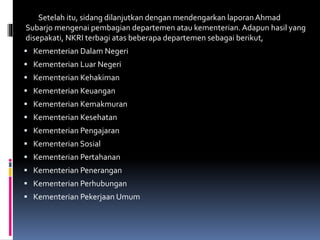 Setelah itu, sidang dilanjutkan dengan mendengarkan laporan Ahmad
Subarjo mengenai pembagian departemen atau kementerian. Adapun hasil yang
disepakati, NKRI terbagi atas beberapa departemen sebagai berikut,
 Kementerian Dalam Negeri
 Kementerian Luar Negeri
 Kementerian Kehakiman
 Kementerian Keuangan
 Kementerian Kemakmuran
 Kementerian Kesehatan
 Kementerian Pengajaran
 Kementerian Sosial
 Kementerian Pertahanan
 Kementerian Penerangan
 Kementerian Perhubungan
 Kementerian Pekerjaan Umum
 