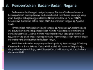 3. Pembentukan Badan-Badan Negara
Pada malam hari tanggal 19 Agustus 1945, Presiden Soekarno bersama
beberapa tokoh penting lainnya berkumpul untuk membahas siapa saja yang
akan diangkat sebagai anggota Komite Nasional Indonesia Pusat (KNIP).
Selanjutnya disepakati bahwa rapat KNIP direncanakan tanggal 29 Agustus
1945.
PPKI kembali mengadakan sidang tanggal 22 Agustus 1945. Dalam sidang
ini, diputuskan mengenai pembentukan Komite Nasional Seluruh Indonesia
dengan pusatnya di Jakarta. Komite Nasional dibentuk sebagai penjelmaan
tujuan dan cita-cita bangsa Indonesia untuka menyelenggarakan kemerdekaan
Indonesia yang berdasarkan kedaulatan rakyat.
KNIP diresmikan dan anggotanya dilantik pada 29 Agustus 1945 di Gedung
Kesenian Pasar Baru, Jakarta. Ketua KNIP adalah Mr. Kasman Singodimejo,
dengan beberapa wakilnya, yakni Sutarjo Kartohadikusumo, Mr. Latuharhary,
dan Adam Malik.
 