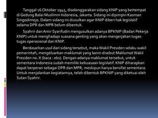 Tanggal 16 Oktober 1945, diselenggarakan sidang KNIP yang bertempat
di Gedung Balai Muslimin Indonesia, Jakarta. Sidang ini dipimpin Kasman
Singodimejo. Dalam sidang ini diusulkan agar KNIP diberi hak legislatif
selama DPR dan MPR belum dibentuk.
Syahrir danAmir Syarifudin mengusulkan adanya BPKNIP (Badan Pekerja
KNIP) untuk menghadapi suasana genting yang akan mengerjakan tugas-
tugas operasional dari KNIP.
Berdasarkan usul dari sidang tersebut, makaWakil Presiden selaku wakil
pemerintah, mengeluarkan maklumat yang lazim disebut MaklumatWakil
Presiden no. X (baca : eks). Dengan adanya maklumat tersebut, untuk
sementara Indonesia sudah memiliki kekuasaan legislatif. KNIP diharapkan
dapat berperan sebagai DPR dan MPR, meskipun hanya bersifat sementara.
Untuk menjalankan kegiatannya, telah dibentuk BPKNIP yang diketuai oleh
Sutan Syahrir.
 