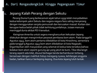 A. Dari Rengasdengklok Hingga Pegangsaan Timur
1. Jepang Kalah Perang dengan Sekutu
Perang Dunia II yang berkecamuk sejak tahun 1939 telah menyebabkan
kedua kelompok yakni Sekutu dan negara-negara fasis saling menyerang
dengan menggunakan senjata pemusnah dan kerusakan massal. Korban dan
kerugian kedua belah pihak tidak terhitung jumlahnya. Jutaan manusia
meninggal dunia akibat PD II tersebut.
Keinginan Amerika untuk segera menghancurkan kekuatan Jepang
dilakukan dengan mengirimkan pesawat pembawa bom atom. Pada tanggal 6
Agustus 1945, bom atom pertama diledakkan di kota Hirosihma, sementara
pada tanggal 9 Agustus 1945 bom atom diledakkan di kota Nagasaki.
Digambarkan oleh masyarakat yang selamat di kedua kota tersebut,bahwa
ledakan bom atom seperti gunung api yang jatuh ke bumi. Tiba-tiba langit
terang seperti ada kilat, disusul berbagai benda berhamburan terbang,
bersamaan dengan makhluk hidup meregang nyawa, kehilangan anggota
badan, bahkan hancur berkeping-keping. Dua kota Jepang luluh lantak.
 