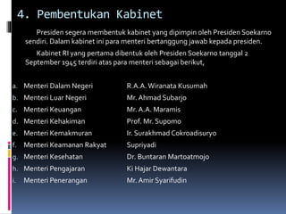 4. Pembentukan Kabinet
Presiden segera membentuk kabinet yang dipimpin oleh Presiden Soekarno
sendiri. Dalam kabinet ini para menteri bertanggung jawab kepada presiden.
Kabinet RI yang pertama dibentuk oleh Presiden Soekarno tanggal 2
September 1945 terdiri atas para menteri sebagai berikut,
a. Menteri Dalam Negeri R.A.A. Wiranata Kusumah
b. Menteri Luar Negeri Mr. Ahmad Subarjo
c. Menteri Keuangan Mr. A.A. Maramis
d. Menteri Kehakiman Prof. Mr. Supomo
e. Menteri Kemakmuran Ir. Surakhmad Cokroadisuryo
f. Menteri Keamanan Rakyat Supriyadi
g. Menteri Kesehatan Dr. Buntaran Martoatmojo
h. Menteri Pengajaran Ki Hajar Dewantara
i. Menteri Penerangan Mr. Amir Syarifudin
 