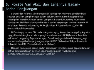 6. Komite Van Aksi dan Lahirnya Badan-
Badan Perjuangan
Sukarni danAdam Malik membentuk Komite vanAksi yang dimaksudkan
sebagai gerakan yang bertugas dalam pelucutan senjata terhadap serdadu
Jepang dan merebut kantor-kantor yang masih diduduki Jepang. Munculnya
Komite van Aksi disusul dengan berbagai badan perjuangan lainnya seperti API
(Angkatan Pemuda Indonesia), BARA (Bartisan Rakyat Indonesia), dan BBI
(Barisan Buruh Indonesia).
Di Surabaya, muncul BBI pada 21 Agustus 1945. Kemudian tanggal 25 Agustus
1945, dibentuk Angkatan Muda yang kemudian muncul PRI (Pemuda Republik
Indonesia) tanggal 23 September 1945. Demikian juga di daerah lain yang juga
muncul berbagai badan perjuangan, seperti KRIS (Kebaktian Rakyat Indonesia
Sulawesi) dan PIM (Pemuda Indonesia Maluku).
Dengan munculnya badan-badan perjuangan tersebut, maka dapat dikatakan
bahwa di seluruh tanah air telah siap menggelorakan revolusi untuk
membersihkan kekuatan Jepang dari tanah air.
 