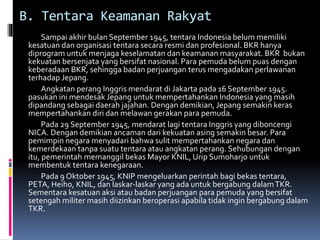 B. Tentara Keamanan Rakyat
Sampai akhir bulan September 1945, tentara Indonesia belum memiliki
kesatuan dan organisasi tentara secara resmi dan profesional. BKR hanya
diprogram untuk menjaga keselamatan dan keamanan masyarakat. BKR bukan
kekuatan bersenjata yang bersifat nasional. Para pemuda belum puas dengan
keberadaan BKR, sehingga badan perjuangan terus mengadakan perlawanan
terhadap Jepang.
Angkatan perang Inggris mendarat di Jakarta pada 16 September 1945.
pasukan ini mendesak Jepang untuk mempertahankan Indonesia yang masih
dipandang sebagai daerah jajahan. Dengan demikian, Jepang semakin keras
mempertahankan diri dan melawan gerakan para pemuda.
Pada 29 September 1945, mendarat lagi tentara Inggris yang diboncengi
NICA. Dengan demikian ancaman dari kekuatan asing semakin besar. Para
pemimpin negara menyadari bahwa sulit mempertahankan negara dan
kemerdekaan tanpa suatu tentara atau angkatan perang. Sehubungan dengan
itu, pemerintah memanggil bekas Mayor KNIL, Urip Sumoharjo untuk
membentuk tentara kenegaraan.
Pada 9 Oktober 1945, KNIP mengeluarkan perintah bagi bekas tentara,
PETA, Heiho, KNIL, dan laskar-laskar yang ada untuk bergabung dalamTKR.
Sementara kesatuan aksi atau badan perjuangan para pemuda yang bersifat
setengah militer masih diizinkan beroperasi apabila tidak ingin bergabung dalam
TKR.
 