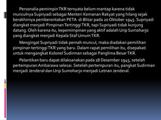 Personalia pemimpinTKR ternyata belum mantap karena tidak
munculnya Supriyadi sebagai Menteri Kemanan Rakyat yang hilang sejak
berakhirnya pemberontakan PETA di Blitar pada 20 Oktober 1945. Supriyadi
diangkat menjadi PimpinanTertinggiTKR, tapi Supriyadi tidak kunjung
datang.Oleh karena itu, kepemimpinan yang aktif adalah Urip Sumoharjo
yang diangkat menjadi Kepala Staf UmumTKR.
Mengingat Supriyadi tidak pernah muncul, maka diadakan pemilihan
pimpinan tertinggiTKR yang baru. Dalam rapat pemilihan itu, disepakati
untuk mengangkat Kolonel Sudirman sebagai Panglima BesarTKR.
Pelantikan baru dapat dilaksanakan pada 18 Desember 1945, setelah
pertempuran Ambarawa selesai. Setelah pertempuran itu, pangkat Sudirman
menjadi Jenderal dan Urip Sumoharjo menjadi Letnan Jenderal.
 