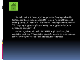 Setelah panitia itu bekerja, akhirnya keluar Penetapan Presiden
tentang pembentukan organisasiTNI (Tentara Nasional Indonesia).
Mulai 3 Juni 1947,TNI berdiri secara resmi sebagai penyempurna dari
TRI. Segenap anggota angkatan perang dan anggota kelaskaran
dimasukan ke dalamTNI.
Dalam organisasi ini, telah dimilikiTNIAngkatan Darat,TNI
Angkatan Laut, danTNIAngkatan Udara. Semua itu terkenal dengan
sebutan ABRI (Angkatan Bersenjata Republik Indonesia).
 