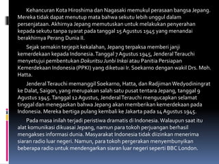 Kehancuran Kota Hiroshima dan Nagasaki memukul perasaan bangsa Jepang.
Mereka tidak dapat menutup mata bahwa sekutu lebih unggul dalam
persenjataan. Akhirnya Jepang memutuskan untuk melakukan penyerahan
kepada sekutu tanpa syarat pada tanggal 15 Agustus 1945 yang menandai
berakhirnya Perang Dunia II.
Sejak semakin terjepit kekalahan, Jepang terpaksa memberi janji
kemerdekaan kepada Indonesia.Tanggal 7 Agustus 1945, JenderalTerauchi
menyetujui pembentukan Dokuritsu Junbi Inkai atau Panitia Persiapan
Kemerdekaan Indonesia (PPKI) yang diketuai Ir. Soekarno dengan wakil Drs. Moh.
Hatta.
JenderalTerauchi memanggil Soekarno, Hatta, dan RadjimanWedyodiningrat
ke Dalat, Saigon, yang merupakan salah satu pusat tentara Jepang, tanggal 9
Agustus 1945.Tanggal 12 Agustus, JenderalTerauchi mengucapkan selamat
tinggal dan menegaskan bahwa Jepang akan memberikan kemerdekaan pada
Indonesia. Mereka bertiga pulang kembali ke Jakarta pada 14 Agustus 1945.
Pada masa inilah terjadi peristiwa dramatis di Indonesia.Walaupun saat itu
alat komunikasi dikuasai Jepang, namun para tokoh perjuangan berhasil
mengakses informasi dunia. Masyarakat Indonesia tidak diizinkan menerima
siaran radio luar negeri. Namun, para tokoh pergerakan menyembunyikan
beberapa radio untuk mendengarkan siaran luar negeri seperti BBC London.
 