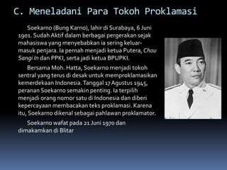 C. Meneladani Para Tokoh Proklamasi
Soekarno (Bung Karno), lahir di Surabaya, 6 Juni
1901. Sudah Aktif dalam berbagai pergerakan sejak
mahasiswa yang menyebabkan ia sering keluar-
masuk penjara. Ia pernah menjadi ketua Putera, Chou
Sangi In dan PPKI, serta jadi ketua BPUPKI.
Bersama Moh. Hatta, Soekarno menjadi tokoh
sentral yang terus di desak untuk memproklamasikan
kemerdekaan Indonesia.Tanggal 17Agustus 1945,
peranan Soekarno semakin penting. Ia terpilih
menjadi orang nomor satu di Indonesia dan diberi
kepercayaan membacakan teks proklamasi. Karena
itu, Soekarno dikenal sebagai pahlawan proklamator.
Soekarno wafat pada 21 Juni 1970 dan
dimakamkan di Blitar
 