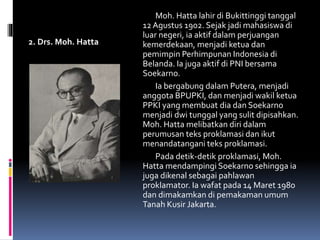 2. Drs. Moh. Hatta
Moh. Hatta lahir di Bukittinggi tanggal
12 Agustus 1902. Sejak jadi mahasiswa di
luar negeri, ia aktif dalam perjuangan
kemerdekaan, menjadi ketua dan
pemimpin Perhimpunan Indonesia di
Belanda. Ia juga aktif di PNI bersama
Soekarno.
Ia bergabung dalam Putera, menjadi
anggota BPUPKI, dan menjadi wakil ketua
PPKI yang membuat dia dan Soekarno
menjadi dwi tunggal yang sulit dipisahkan.
Moh. Hatta melibatkan diri dalam
perumusan teks proklamasi dan ikut
menandatangani teks proklamasi.
Pada detik-detik proklamasi, Moh.
Hatta mendampingi Soekarno sehingga ia
juga dikenal sebagai pahlawan
proklamator. Ia wafat pada 14 Maret 1980
dan dimakamkan di pemakaman umum
Tanah Kusir Jakarta.
 