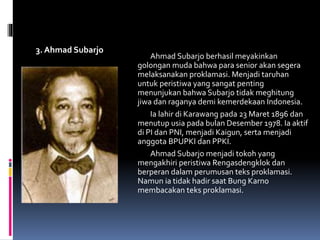 3. Ahmad Subarjo
Ahmad Subarjo berhasil meyakinkan
golongan muda bahwa para senior akan segera
melaksanakan proklamasi. Menjadi taruhan
untuk peristiwa yang sangat penting
menunjukan bahwa Subarjo tidak meghitung
jiwa dan raganya demi kemerdekaan Indonesia.
Ia lahir di Karawang pada 23 Maret 1896 dan
menutup usia pada bulan Desember 1978. Ia aktif
di PI dan PNI, menjadi Kaigun, serta menjadi
anggota BPUPKI dan PPKI.
Ahmad Subarjo menjadi tokoh yang
mengakhiri peristiwa Rengasdengklok dan
berperan dalam perumusan teks proklamasi.
Namun ia tidak hadir saat Bung Karno
membacakan teks proklamasi.
 